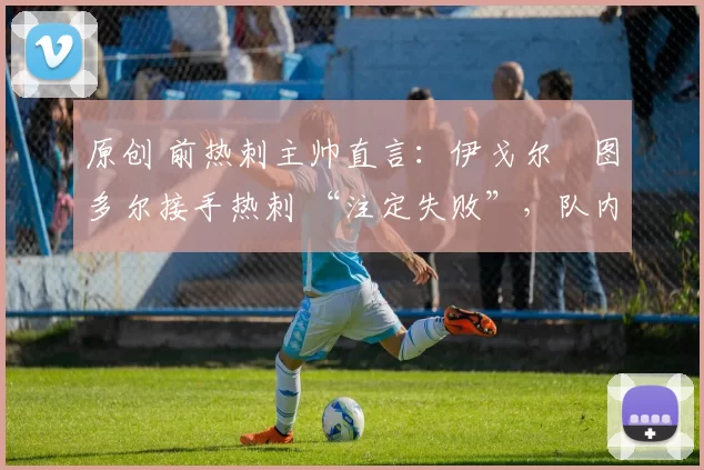 原创 前热刺主帅直言：伊戈尔・图多尔接手热刺 “注定失败”，队内氛围 “ toxic 至极”