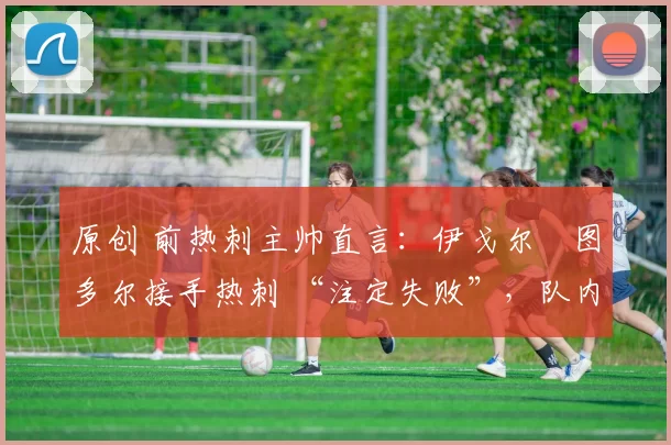 原创 前热刺主帅直言:伊戈尔・图多尔接手热刺 “注定失败”,队内氛围 “ toxic 至极”