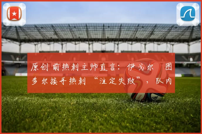 原创 前热刺主帅直言:伊戈尔・图多尔接手热刺 “注定失败”,队内氛围 “ toxic 至极”