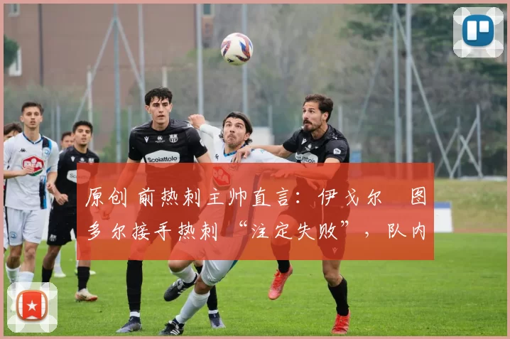 原创 前热刺主帅直言:伊戈尔・图多尔接手热刺 “注定失败”,队内氛围 “ toxic 至极”
