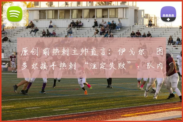 原创 前热刺主帅直言:伊戈尔・图多尔接手热刺 “注定失败”,队内氛围 “ toxic 至极”