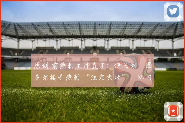 原创 前热刺主帅直言:伊戈尔・图多尔接手热刺 “注定失败”,队内氛围 “ toxic 至极”