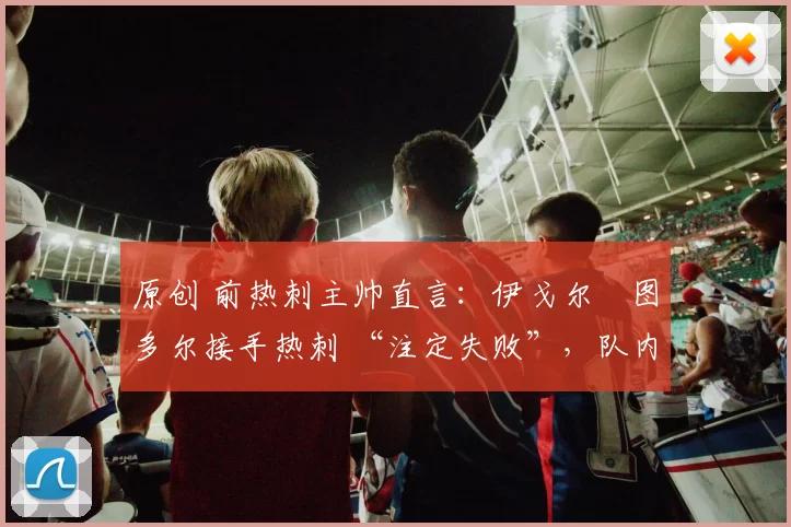 原创 前热刺主帅直言：伊戈尔・图多尔接手热刺 “注定失败”，队内氛围 “ toxic 至极”