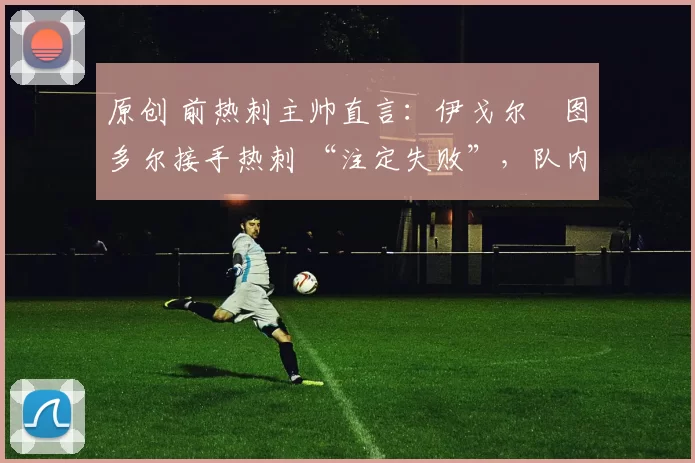 原创 前热刺主帅直言：伊戈尔・图多尔接手热刺 “注定失败”，队内氛围 “ toxic 至极”