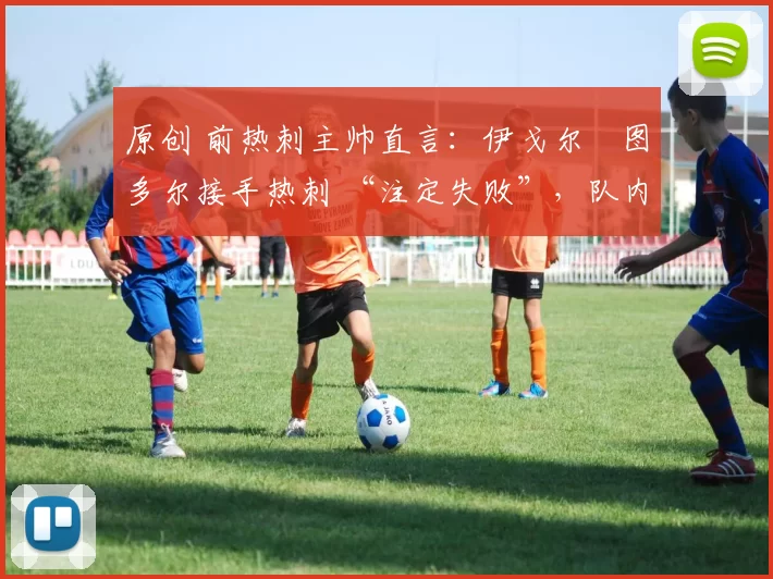 原创 前热刺主帅直言:伊戈尔・图多尔接手热刺 “注定失败”,队内氛围 “ toxic 至极”