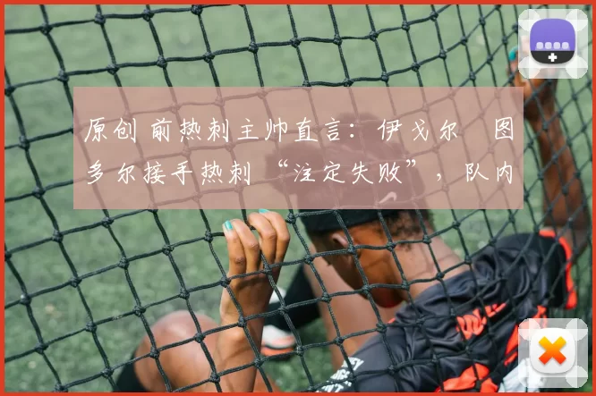 原创 前热刺主帅直言:伊戈尔・图多尔接手热刺 “注定失败”,队内氛围 “ toxic 至极”