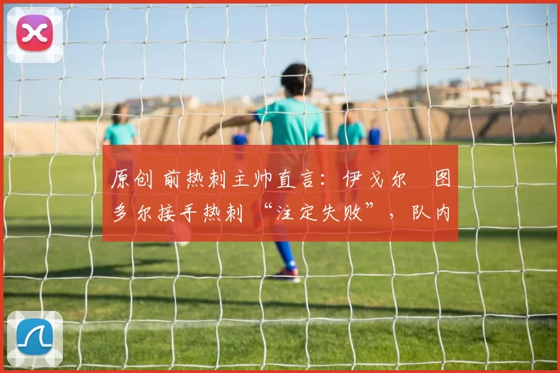 原创 前热刺主帅直言:伊戈尔・图多尔接手热刺 “注定失败”,队内氛围 “ toxic 至极”