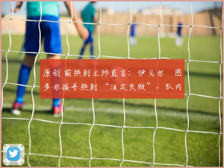 原创 前热刺主帅直言：伊戈尔・图多尔接手热刺 “注定失败”，队内氛围 “ toxic 至极”