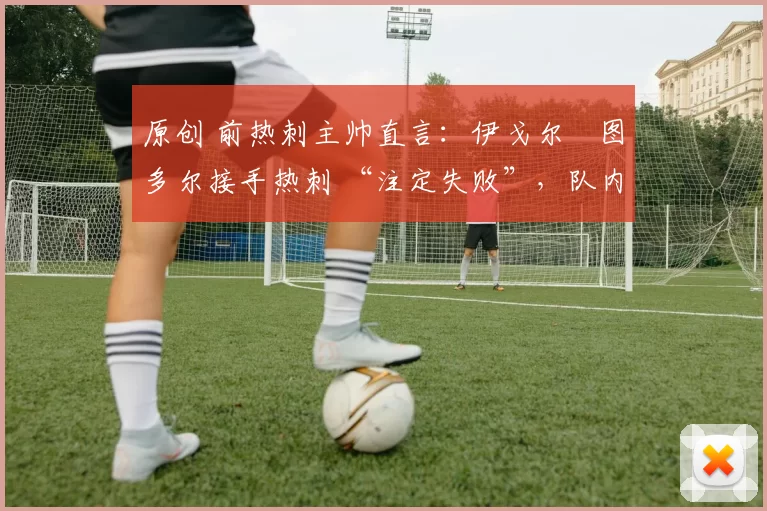 原创 前热刺主帅直言:伊戈尔・图多尔接手热刺 “注定失败”,队内氛围 “ toxic 至极”