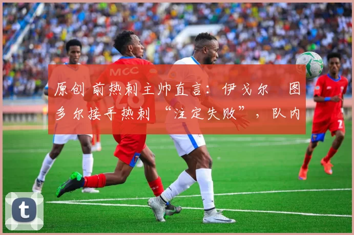 原创 前热刺主帅直言:伊戈尔・图多尔接手热刺 “注定失败”,队内氛围 “ toxic 至极”