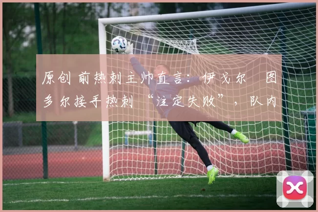 原创 前热刺主帅直言:伊戈尔・图多尔接手热刺 “注定失败”,队内氛围 “ toxic 至极”