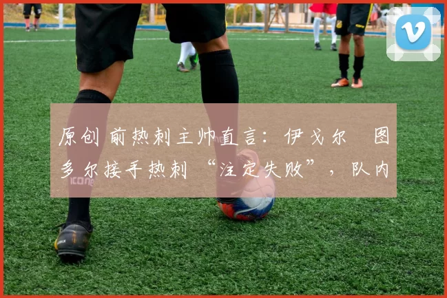 原创 前热刺主帅直言:伊戈尔・图多尔接手热刺 “注定失败”,队内氛围 “ toxic 至极”