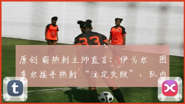 原创 前热刺主帅直言:伊戈尔・图多尔接手热刺 “注定失败”,队内氛围 “ toxic 至极”