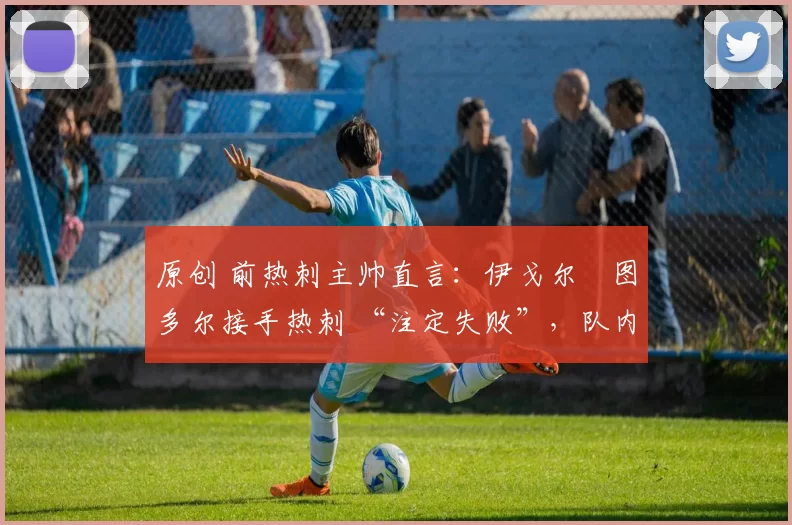 原创 前热刺主帅直言:伊戈尔・图多尔接手热刺 “注定失败”,队内氛围 “ toxic 至极”