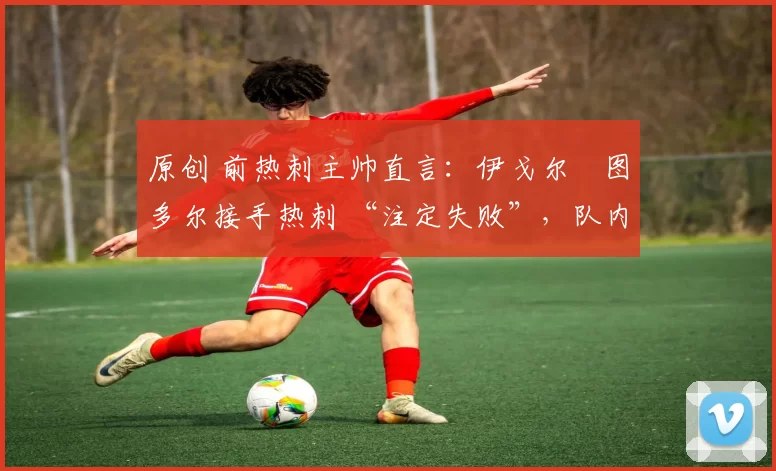 原创 前热刺主帅直言:伊戈尔・图多尔接手热刺 “注定失败”,队内氛围 “ toxic 至极”