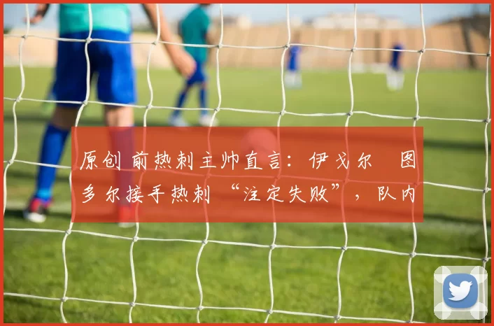 原创 前热刺主帅直言:伊戈尔・图多尔接手热刺 “注定失败”,队内氛围 “ toxic 至极”