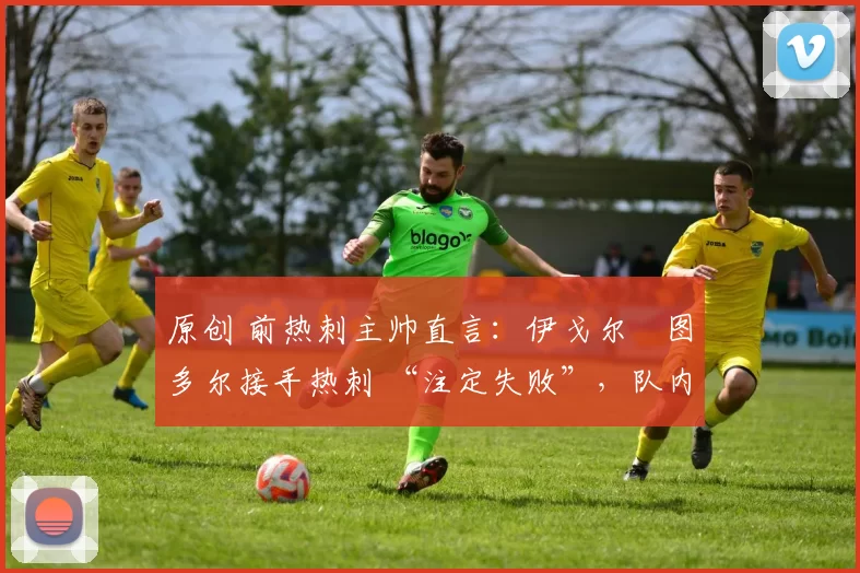 原创 前热刺主帅直言:伊戈尔・图多尔接手热刺 “注定失败”,队内氛围 “ toxic 至极”