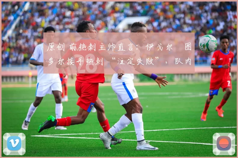 原创 前热刺主帅直言:伊戈尔・图多尔接手热刺 “注定失败”,队内氛围 “ toxic 至极”