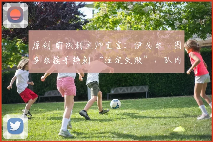 原创 前热刺主帅直言：伊戈尔・图多尔接手热刺 “注定失败”，队内氛围 “ toxic 至极”