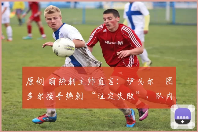 原创 前热刺主帅直言:伊戈尔・图多尔接手热刺 “注定失败”,队内氛围 “ toxic 至极”