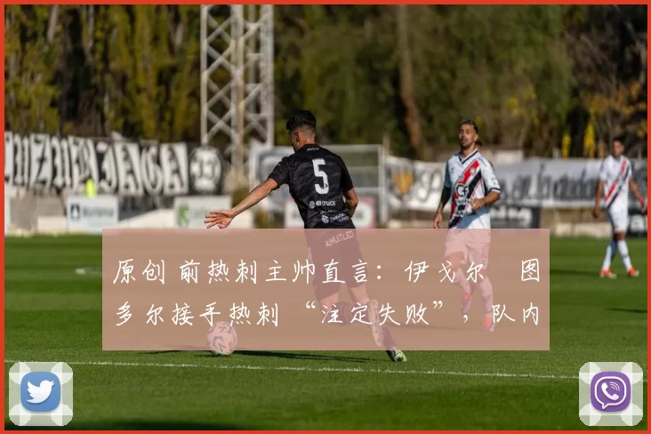 原创 前热刺主帅直言：伊戈尔・图多尔接手热刺 “注定失败”，队内氛围 “ toxic 至极”