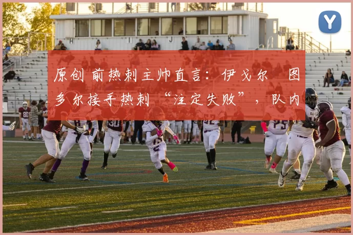 原创 前热刺主帅直言：伊戈尔・图多尔接手热刺 “注定失败”，队内氛围 “ toxic 至极”