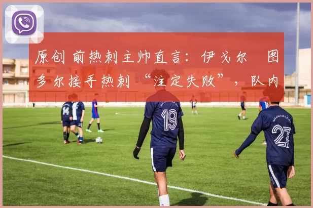 原创 前热刺主帅直言:伊戈尔・图多尔接手热刺 “注定失败”,队内氛围 “ toxic 至极”