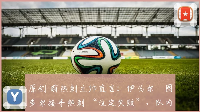 原创 前热刺主帅直言:伊戈尔・图多尔接手热刺 “注定失败”,队内氛围 “ toxic 至极”