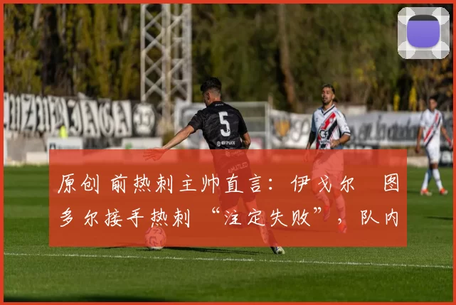 原创 前热刺主帅直言：伊戈尔・图多尔接手热刺 “注定失败”，队内氛围 “ toxic 至极”