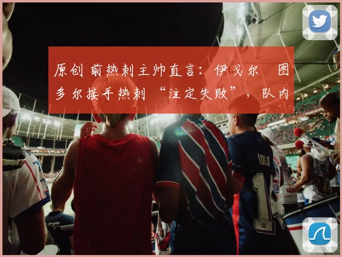 原创 前热刺主帅直言:伊戈尔・图多尔接手热刺 “注定失败”,队内氛围 “ toxic 至极”