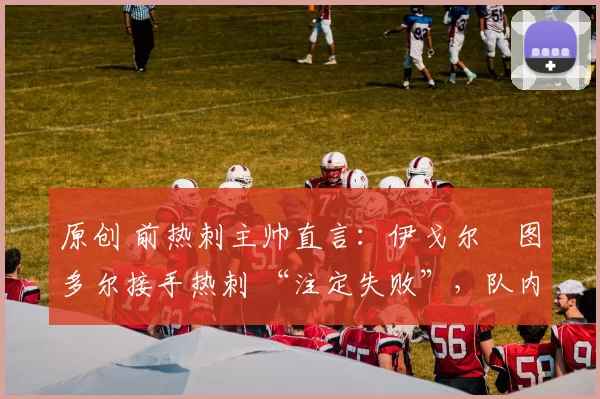 原创 前热刺主帅直言:伊戈尔・图多尔接手热刺 “注定失败”,队内氛围 “ toxic 至极”