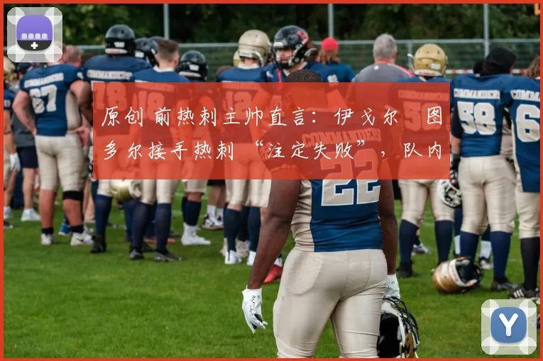 原创 前热刺主帅直言:伊戈尔・图多尔接手热刺 “注定失败”,队内氛围 “ toxic 至极”
