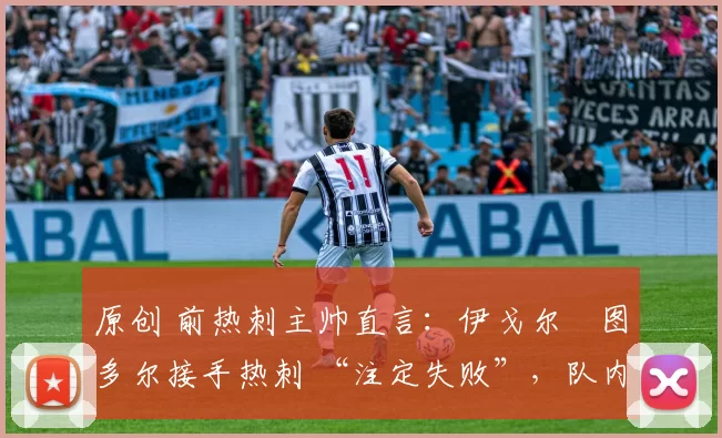 原创 前热刺主帅直言:伊戈尔・图多尔接手热刺 “注定失败”,队内氛围 “ toxic 至极”