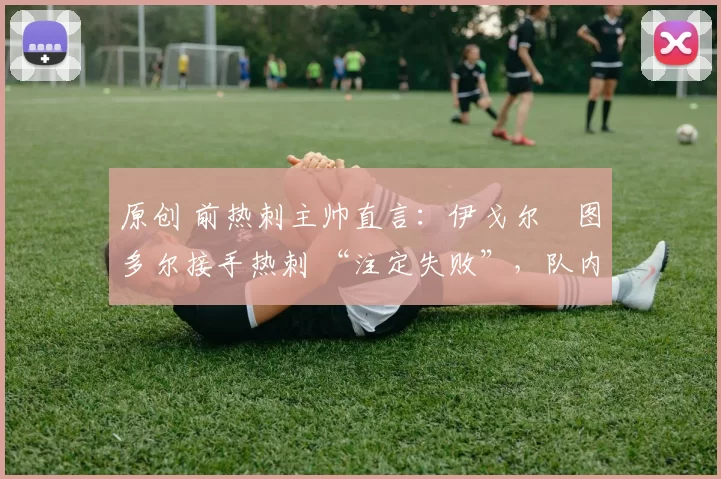 原创 前热刺主帅直言:伊戈尔・图多尔接手热刺 “注定失败”,队内氛围 “ toxic 至极”