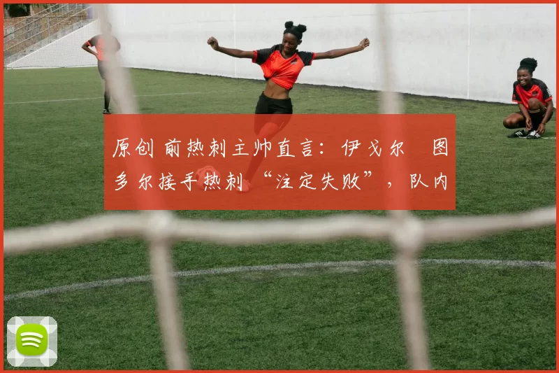 原创 前热刺主帅直言:伊戈尔・图多尔接手热刺 “注定失败”,队内氛围 “ toxic 至极”
