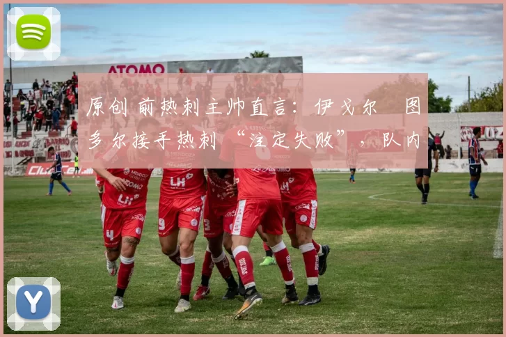 原创 前热刺主帅直言:伊戈尔・图多尔接手热刺 “注定失败”,队内氛围 “ toxic 至极”
