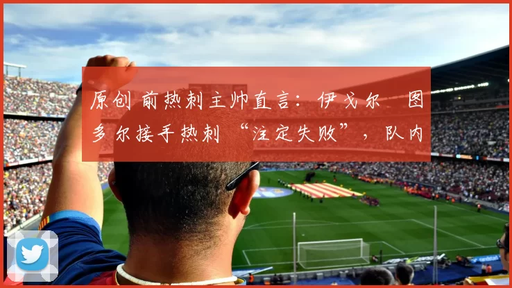 原创 前热刺主帅直言:伊戈尔・图多尔接手热刺 “注定失败”,队内氛围 “ toxic 至极”