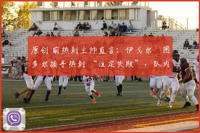 原创 前热刺主帅直言：伊戈尔・图多尔接手热刺 “注定失败”，队内氛围 “ toxic 至极”