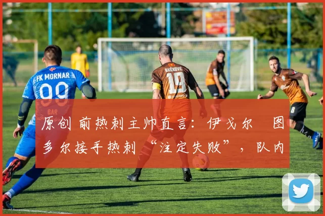 原创 前热刺主帅直言:伊戈尔・图多尔接手热刺 “注定失败”,队内氛围 “ toxic 至极”