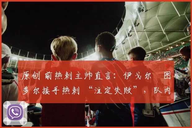 原创 前热刺主帅直言:伊戈尔・图多尔接手热刺 “注定失败”,队内氛围 “ toxic 至极”