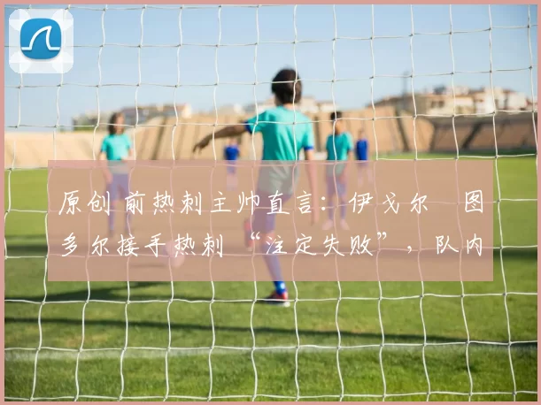 原创 前热刺主帅直言：伊戈尔・图多尔接手热刺 “注定失败”，队内氛围 “ toxic 至极”