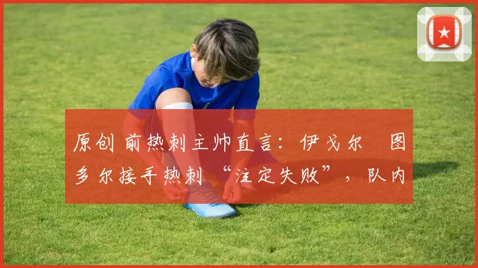 原创 前热刺主帅直言:伊戈尔・图多尔接手热刺 “注定失败”,队内氛围 “ toxic 至极”