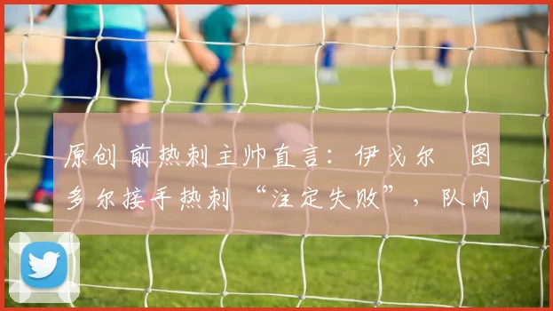 原创 前热刺主帅直言：伊戈尔・图多尔接手热刺 “注定失败”，队内氛围 “ toxic 至极”