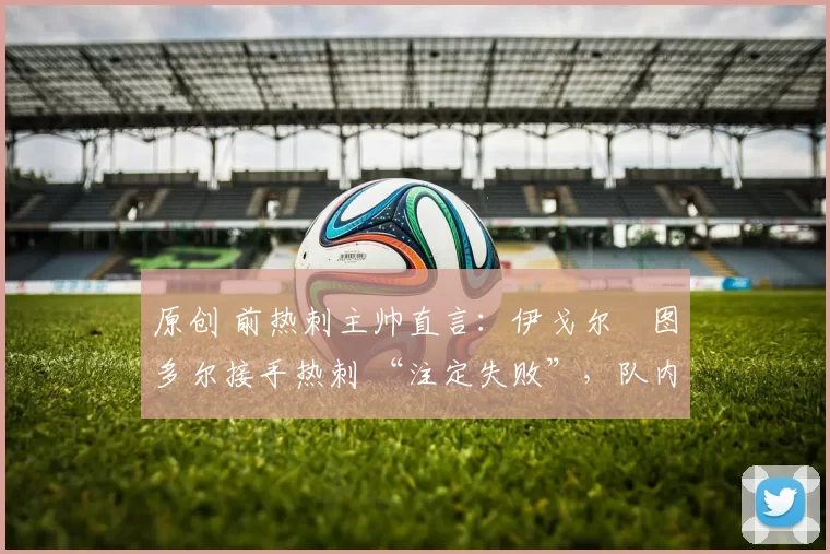 原创 前热刺主帅直言：伊戈尔・图多尔接手热刺 “注定失败”，队内氛围 “ toxic 至极”