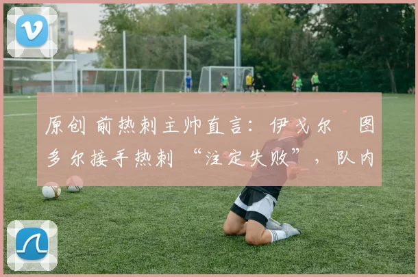 原创 前热刺主帅直言:伊戈尔・图多尔接手热刺 “注定失败”,队内氛围 “ toxic 至极”