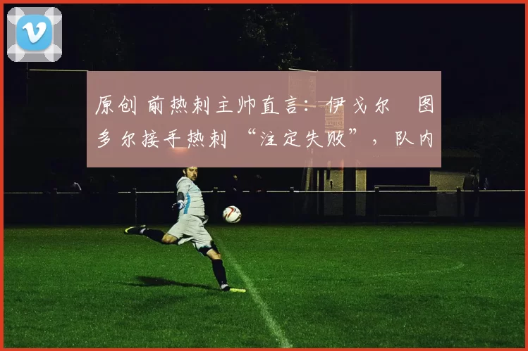 原创 前热刺主帅直言：伊戈尔・图多尔接手热刺 “注定失败”，队内氛围 “ toxic 至极”