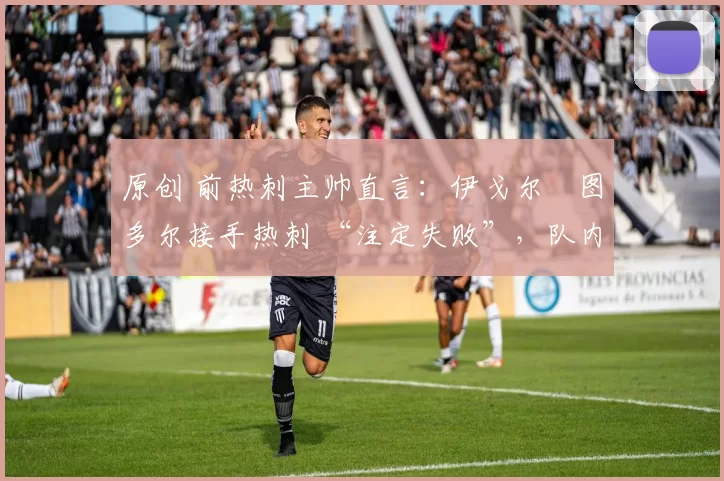 原创 前热刺主帅直言:伊戈尔・图多尔接手热刺 “注定失败”,队内氛围 “ toxic 至极”