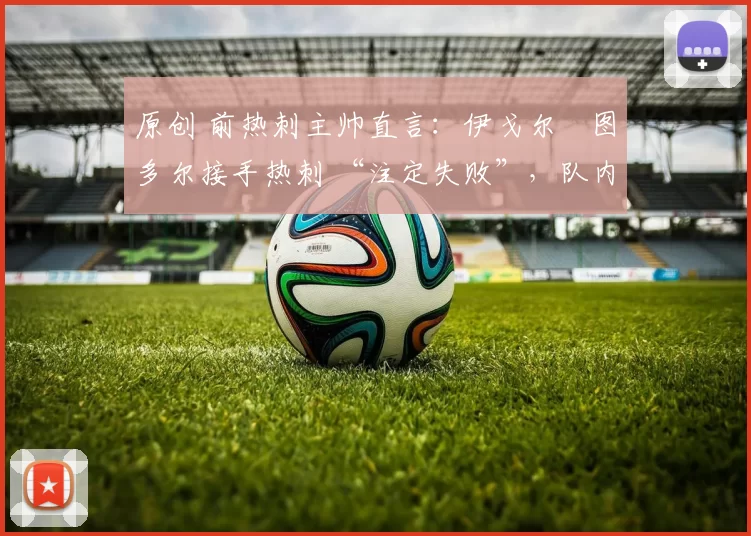 原创 前热刺主帅直言：伊戈尔・图多尔接手热刺 “注定失败”，队内氛围 “ toxic 至极”