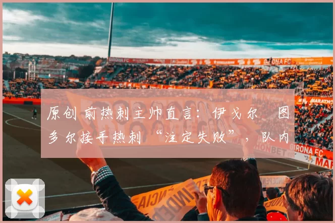 原创 前热刺主帅直言:伊戈尔・图多尔接手热刺 “注定失败”,队内氛围 “ toxic 至极”