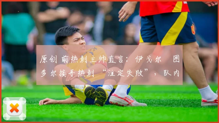 原创 前热刺主帅直言:伊戈尔・图多尔接手热刺 “注定失败”,队内氛围 “ toxic 至极”
